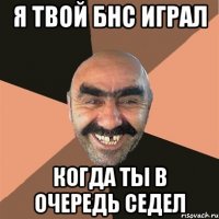 Я твой БНС Играл Когда ты в очередь седел