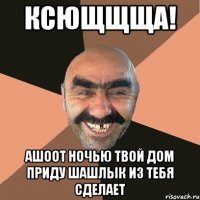 Ксющщща! Ашоот ночью твой дом приду Шашлык из тебя сделает