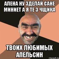 алена ну зделай сане миниет а я те 3 чщика твоих любимых апельсин