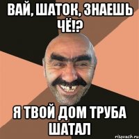 вай, шаток, знаешь чё!? я твой дом труба шатал
