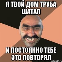 Я твой дом труба шатал и постоянно тебе это повторял