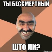 ТЫ БЕССМЕРТНЫЙ ШТО ЛИ?