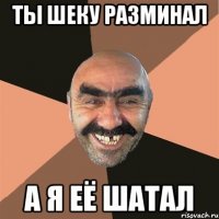 ты шеку разминал а я её шатал