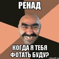 РЕНАД КОГДА Я ТЕБЯ ФОТАТЬ БУДУ?