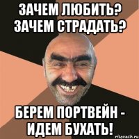 Зачем любить? Зачем страдать? Берем портвейн - идем бухать!