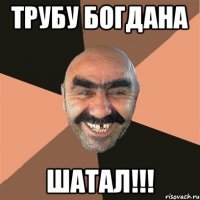 Трубу Богдана Шатал!!!