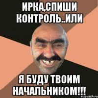 ИРКА,СПИШИ КОНТРОЛЬ..или Я БУДУ ТВОИМ НАЧАЛЬНИКОМ!!!