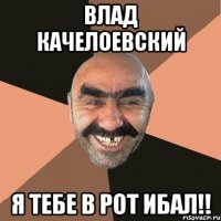Влад Качелоевский я тебе в рот ибал!!