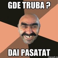 gde truba ? dai pasatat
