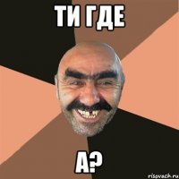 ТИ ГДЕ А?