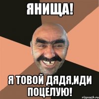Янища! Я товой дядя,иди поцелую!