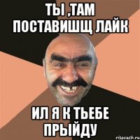 Ты ,там поставишщ лайк ил я к тьебе прыйду