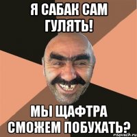 Я сабак сам гулять! Мы щафтра сможем побухать?