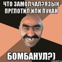 Что замолчал?Язык прглотил,или пукан бомбанул?)