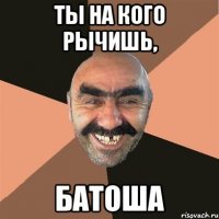 ТЫ на кого рычишь, батоша
