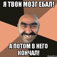 я твои мозг ебал! а потом в него кончал!