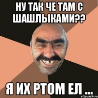 ну так че там с шашлыками?? я их ртом ел ...