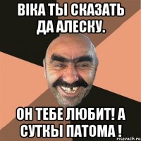 віка ты сказать да алеску. он тебе любит! а суткы патома !