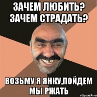 Зачем любить? Зачем страдать? Возьму я Янку,пойдем мы ржать