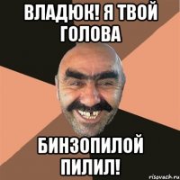 Владюк! Я твой голова Бинзопилой пилил!