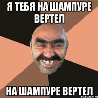 Я тебя на шампуре вертел на шампуре вертел