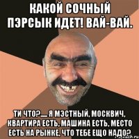 Какой сочный пэрсык идет! Вай-вай. Ти что?..... я мэстный, москвич, квартира есть, машина есть, место есть на рынке, что тебе ещо надо?