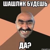 Шашлик будешь да?