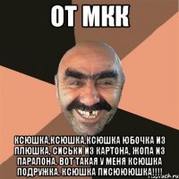 От МКК Ксюшка,Ксюшка,Ксюшка юбочка из плюшка, сиськи из картона, Жопа из паралона. Вот такая у меня Ксюшка подружка. Ксюшка писюююшка!!!!