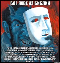 Бог Яхве из Библии "Агнец у вас должен быть без порока, мужеского пола, однолетний; возьмите его от овец, или от коз,и пусть он хранится у вас до четырнадцатого дня сего месяца: тогда пусть заколет его все собрание общества Израильского вечером,и пусть возьмут от крови [его] и помажут на обоих косяках и на перекладине дверей в домах, где будут есть его;" Исход 12:5