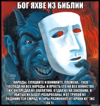 Бог Яхве из Библии "народы, слушайте и внимайте, племена... гнев Господа на все народы, и ярость Его на все воинство их. Он предал их заклятию, отдал их на заклание. И убитые их будут разбросаны, и от трупов их поднимется смрад, и горы размокнут от крови их" (Ис 34:1).