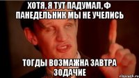 хотя, я тут падумал, ф панедельник мы не учелись тогды возмажна завтра зодачие