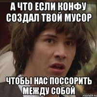 а что если конфу создал твой Мусор чтобы нас поссорить между собой