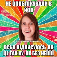 не опоблікували в ЙОП Всьо відписуюсь ,як це так ну ,як без неїїїїї