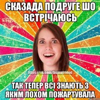 сказада подруге шо встрічаюсь так тепер всі знають з яким лохом пожартувала