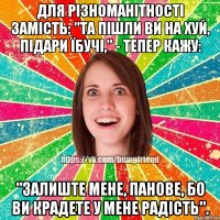 Для різноманітності замість: "Та пішли ви на хуй, підари їбучі," - тепер кажу: "Залиште мене, панове, бо ви крадете у мене радість".