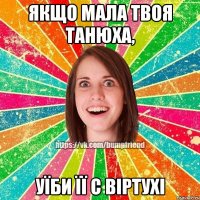 Якщо мала твоя Танюха, уїби її с віртухі