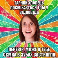 гарний хлопець посміхається тобі у відповідь перевір, може в тебе сємка в зубах застрягла