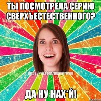 Ты посмотрела серию Сверхъестественного? ДА НУ НАХ*Й!