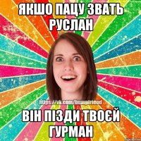 якшо пацу звать руслан він пізди твоєй гурман