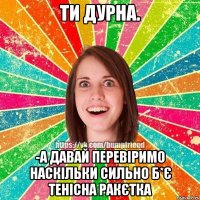 Ти дурна. -А давай перевіримо наскільки сильно б*є тенісна ракєтка