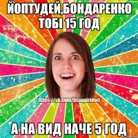 йоптудей,Бондаренко тобі 15 год а на вид наче 5 год