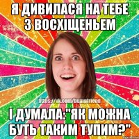 я дивилася на тебе з восхіщеньем і думала:"Як можна буть таким тупим?"