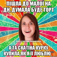 пішла до малої на дн, думала буде торт а та скатіна курку купила,як я її люблю**