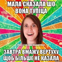 мала сказала шо вона тупіца завтра вмажу вертуху щоб більше не казала