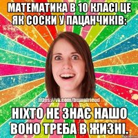 математика в 10 класі це як соски у пацанчиків: ніхто не знає нашо воно треба в жизні.