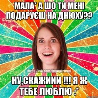 Мала* А шо ти мені подаруєш на днюху?? Ну,скажиии !!! Я ж тебе люблю :*