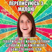 Переписуюсь з малою говорить що її йобарь,готовий цілувати кожен міліметр її БОЖЕСТВІННОГО тела