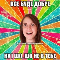 ВСЕ БУДЕ ДОБРЕ НУ І ШО, ШО НЕ В ТЕБЕ