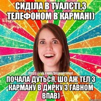 сиділа в туалєті,з телефоном в кармані) почала дуться, шо аж тел з карману в дирку з гавном впав)