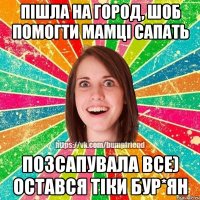 пішла на город, шоб помогти мамці сапать позсапувала все) остався тіки бур*ян